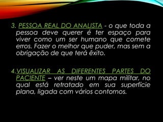 3.3. PESSOA REAL DO ANALISTAPESSOA REAL DO ANALISTA - o que toda a
pessoa deve querer é ter espaço para
viver como um ser humano que comete
erros. Fazer o melhor que puder, mas sem a
obrigação de que terá êxito.
4.4.VISUALIZAR AS DIFERENTES PARTES DOVISUALIZAR AS DIFERENTES PARTES DO
PACIENTEPACIENTE – ver neste um mapa militar, no
qual está retratado em sua superfície
plana, ligada com vários contornos.
 