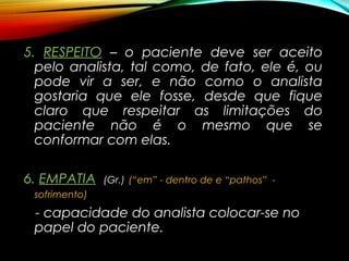 5.5. RESPEITORESPEITO – o paciente deve ser aceito
pelo analista, tal como, de fato, ele é, ou
pode vir a ser, e não como o analista
gostaria que ele fosse, desde que fique
claro que respeitar as limitações do
paciente não é o mesmo que se
conformar com elas.
6.6. EMPATIAEMPATIA (Gr.) (“em” - dentro de e “pathos” -
sofrimento)
- capacidade do analista colocar-se no
papel do paciente.
 
