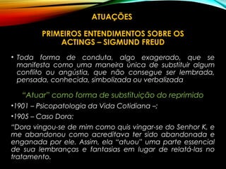 ATUAÇÕES
PRIMEIROS ENTENDIMENTOS SOBRE OS
ACTINGS – SIGMUND FREUD
• Toda forma de conduta, algo exagerado, que se
manifesta como uma maneira única de substituir algum
conflito ou angústia, que não consegue ser lembrada,
pensada, conhecida, simbolizada ou verbalizada
“Atuar” como forma de substituição do reprimido
•1901 – Psicopatologia da Vida Cotidiana –;
•1905 – Caso Dora:
“Dora vingou-se de mim como quis vingar-se do Senhor K, e
me abandonou como acreditava ter sido abandonada e
enganada por ele. Assim, ela “atuou” uma parte essencial
de sua lembranças e fantasias em lugar de relatá-las no
tratamento.
 