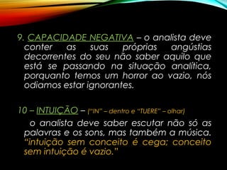 9.9. CAPACIDADE NEGATIVACAPACIDADE NEGATIVA – o analista deve
conter as suas próprias angústias
decorrentes do seu não saber aquilo que
está se passando na situação analítica,
porquanto temos um horror ao vazio, nós
odiamos estar ignorantes.
10 –10 – INTUIÇÃOINTUIÇÃO – (“IN” – dentro e “TUERE” – olhar)
o analista deve saber escutar não só as
palavras e os sons, mas também a música.
“intuição sem conceito é cega; conceito
sem intuição é vazio.”
 