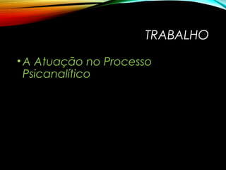 TRABALHO
•A Atuação no Processo
Psicanalítico
 