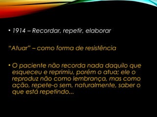 • 1914 – Recordar, repetir, elaborar
“Atuar” – como forma de resistência
• O paciente não recorda nada daquilo que
esqueceu e reprimiu, porém o atua; ele o
reproduz não como lembrança, mas como
ação, repete-o sem, naturalmente, saber o
que está repetindo...
 