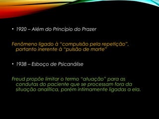 • 1920 – Além do Princípio do Prazer
Fenômeno ligado à “compulsão pela repetição”,
portanto inerente à “pulsão de morte”
• 1938 – Esboço de Psicanálise
Freud propõe limitar o termo “atuação” para as
condutas do paciente que se processam fora da
situação analítica, porém intimamente ligadas a ela.
 