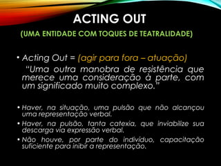 ACTING OUT
(UMA ENTIDADE COM TOQUES DE TEATRALIDADE)
• Acting Out = (agir para fora – atuação)
“Uma outra manobra de resistência que
merece uma consideração à parte, com
um significado muito complexo.”
• Haver, na situação, uma pulsão que não alcançou
uma representação verbal.
• Haver, na pulsão, tanta catexia, que inviabilize sua
descarga via expressão verbal.
• Não houve, por parte do indivíduo, capacitação
suficiente para inibir a representação.
 