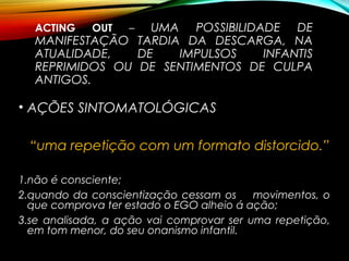 ACTING OUT – UMA POSSIBILIDADE DE
MANIFESTAÇÃO TARDIA DA DESCARGA, NA
ATUALIDADE, DE IMPULSOS INFANTIS
REPRIMIDOS OU DE SENTIMENTOS DE CULPA
ANTIGOS.
• AÇÕES SINTOMATOLÓGICAS
“uma repetição com um formato distorcido.”
1.não é consciente;
2.quando da conscientização cessam os movimentos, o
que comprova ter estado o EGO alheio á ação;
3.se analisada, a ação vai comprovar ser uma repetição,
em tom menor, do seu onanismo infantil.
 