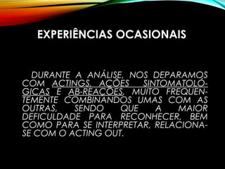 EXPERIÊNCIAS OCASIONAIS
DURANTE A ANÁLISE, NOS DEPARAMOS
COM ACTINGS, AÇÕES SINTOMATOLÓ-
GICAS E AB-REAÇÕES, MUITO FREQUEN-
TEMENTE COMBINANDOS UMAS COM AS
OUTRAS, SENDO QUE A MAIOR
DEFICULDADE PARA RECONHECER, BEM
COMO PARA SE INTERPRETAR, RELACIONA-
SE COM O ACTING OUT.
 