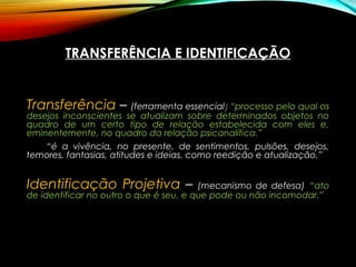 TRANSFERÊNCIA E IDENTIFICAÇÃO
Transferência – (ferramenta essencial)) “processo pelo qual os
desejos inconscientes se atualizam sobre determinados objetos no
quadro de um certo tipo de relação estabelecida com eles e,
eminentemente, no quadro da relação psicanalítica.”
“é a vivência, no presente, de sentimentos, pulsões, desejos,
temores, fantasias, atitudes e ideias, como reedição e atualização.”
Identificação Projetiva – (mecanismo de defesa) “ato
de identificar no outro o que é seu, e que pode ou não incomodar.”
 