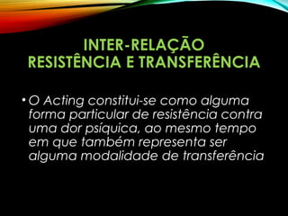 INTER-RELAÇÃO
RESISTÊNCIA E TRANSFERÊNCIA
• O Acting constitui-se como alguma
forma particular de resistência contra
uma dor psíquica, ao mesmo tempo
em que também representa ser
alguma modalidade de transferência
 