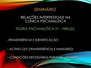 SEMINÁRIO
RELAÇÕES INTERPESSOAIS NA
CLÍNICA PSICANALÍTICA
TEORIA PSICANALÍTICA IV – FREUD)
-TRANSFERÊNCIA E IDENTIFICAÇÃOTRANSFERÊNCIA E IDENTIFICAÇÃO
- ACTING OUT (TRANSFERÊNCIA E MANUSEIO)ACTING OUT (TRANSFERÊNCIA E MANUSEIO)
- CONDIÇÕES NECESSÁRIAS PARA UM ANALISTACONDIÇÕES NECESSÁRIAS PARA UM ANALISTA
 
