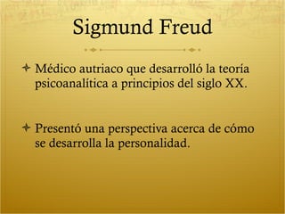 Sigmund Freud Médico autriaco que desarrolló la teoría psicoanalítica a principios del siglo XX. Presentó una perspectiva acerca de cómo se desarrolla la personalidad. 