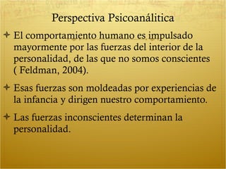 Perspectiva Psicoanálitica El comportamiento humano es impulsado mayormente por las fuerzas del interior de la personalidad, de las que no somos conscientes ( Feldman, 2004). Esas fuerzas son moldeadas por experiencias de la infancia y dirigen nuestro comportamiento. Las fuerzas inconscientes determinan la personalidad. 