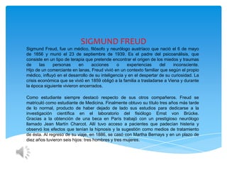 SIGMUND FREUD
Sigmund Freud, fue un médico, filósofo y neurólogo austríaco que nació el 6 de mayo
de 1856 y murió el 23 de septiembre de 1939. Es el padre del psicoanálisis, que
consiste en un tipo de terapia que pretende encontrar el origen de los miedos y traumas
de      las   personas     en     acciones      o    experiencias     del    inconsciente.
Hijo de un comerciante en lanas, Freud vivió en un contexto familiar que según el propio
médico, influyó en el desarrollo de su inteligencia y en el despertar de su curiosidad. La
crisis económica que se vivió en 1859 obligó a la familia a trasladarse a Viena y durante
la época siguiente vivieron encerrados.

Como estudiante siempre destacó respecto de sus otros compañeros. Freud se
matriculó como estudiante de Medicina. Finalmente obtuvo su título tres años más tarde
de lo normal, producto de haber dejado de lado sus estudios para dedicarse a la
investigación científica en el laboratorio del fisiólogo Ernst von Brücke.
Gracias a la obtención de una beca en París trabajó con un prestigioso neurólogo
llamado Jean Martín Charcot. Allí tuvo acceso a pacientes que padecían histeria y
observó los efectos que tenían la hipnosis y la sugestión como medios de tratamiento
de ésta. Al regreso de su viaje, en 1886, se casó con Martha Bernays y en un plazo de
diez años tuvieron seis hijos: tres hombres y tres mujeres.
 
