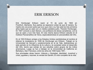 ERIK ERIKSON

Erik Homburger Erikson nació el 15 de junio de 1902 en
Frankfurt, Alemania. Sus padres se separaron antes de que él naciera. Su
madre era una joven judía que tuvo que criar a su hijo sola los tres primeros
años hasta que se casó con un médico pediatra judío, Theodor Homburger.
En 1927 conoció a Joan Serson, una profesora de danza canadiense, con la
que se casó y tuvo tres hijos. En esa misma época Erikson estudia en el
Instituto Psicoanalítico de Viena, especializándose en psicoanálisis del niño.

En el 1933 Erikson emigra a los Estados Unidos cambiándose el nombre al
obtener la ciudadanía en 1939 de Homburger por Erikson. Trabajó en la
Universidad de Harvard y posteriormente en la de Yale, dedicándose en
este periodo en la influencia de la cultura y la sociedad sobre el desarrollo
del niño, teoría que extrajo de sus estudios sobre grupos de los indios
americanos. Luego se fue a trabajar en la Universidad de California en
Berkelye y San Francisco, entre los años de 1939 hasta 1951.
Sus principales obras fueron: Infancia y Sociedad, Identidad, Juventud y
crisis, juguetes y razones, la verdad de Gandhi, El ciclo completo de la vida.
 