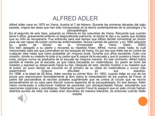ALFRED ADLER
Alfred Adler nace en 1870 en Viena, Austria el 7 de febrero. Durante las primeras décadas del siglo
pasado, origina las ideas que han sido incorporadas en la teoría contemporánea de la psicología y la
                                            psicopatología.
Es el segundo de seis hijos, pasando su infancia en los suburbios de Viena. Recuerda que cuando
tenía 5 años, gravemente enfermo al diagnosticarle pulmonía, el doctor le dijo a su padre que dudaba
que su niño se recuperaría. Fue entonces para ese tiempo que Alfred decide convertirse en doctor
para así ser capaz de luchar contra las enfermedades. Nunca cambió de parecer, y en 1895 adquiere
su      grado     de      Doctor     en     la      Universidad    de     Viena      (Stein,    2000)
Era bien apegado a su padre y recuerda su repetida frase: Alfred, nunca creas nada; la cual
mencionaba cada vez que caminaban en los bosques de Viena. Es por eso que Adler iba en contra de
cualquier idea hasta que fuera aceptable sin ninguna duda. Durante sus años escolares, hubo una
ocasión, donde su maestro le pide a su padre que lo saque de la escuela y que lo pusiera a hacer otra
cosa, porque nunca se graduaría de la escuela de ninguna manera. En ese momento, Alfred había
perdido el interés por la escuela, ya que había fracasado en matemáticas. Su padre se burló del
maestro y expresó su desacuerdo hacia su hijo. Después de esto, decidió mostrar a su maestro que
él podía, en poco tiempo se convirtió en el primero de su clase en matemáticas y nunca más
experimentó             ninguna             dificultad          en            sus            estudios.
En 1898, a la edad de 28 años, Adler escribe su primer libro. En 1902, cuando Adler es uno de los
pocos que reaccionaron favorablemente al libro sobre la interpretación de los sueños de Freud, el
padre del psicoanálisis le escribe postales sugiriéndole que se uniera al círculo que se reunía
semanalmente en su casa para discutir nuevos aspectos de la psicopatología. En ese tiempo, Adler
había comenzado a coleccionar material de pacientes con discapacidades físicas, estudiando sus
reacciones orgánicas y psicológicas. Solamente cuando Freud le aseguró que en este círculo habían
distintos puntos de vista, los cuales eran discutidos de manera tolerante, es entonces cuando Adler
                                                 acepta.
 