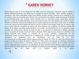 * KAREN HORNEY
Karen Horney nace el 16 de septiembre de 1885, cerca de Hamburgo, Alemania. Hija de Clotilde y
Berndt Wachels Danielson. Su padre era un capitán de barco (DiCaprio, 1997), hombre religioso, y
autoritario. Sus hijos lo llamaban emisor de la Biblia, porque, acorde a Horney, él en realidad lo era.
Su madre, quien era conocida como Sonni, era una persona muy distinta, segunda esposa de Berndt
y considerablemente más urbana. Karen también tuvo un hermano mayor, igualmente llamado
Berndt, a quien quiso profundamente, de la misma forma que a sus hermanastros por parte de padre.
Durante su infancia, Horney consideraba que su padre prefería a su hermano mayor, pero en realidad
no era así, porque le traía regalos de todo el mundo y la llevó a tres largos viajes por el océano, algo
muy inusual para los capitanes de barcos de esos tiempos. Sin embargo, al sentirse privada del
afecto de su padre, se apegó especialmente a su madre, convirtiéndose así en su pequeña oveja.
Cuando tuvo nueve años, cambió su estilo de vida, y se convirtió en ambiciosa y rebelde. Ella dice
que: si no podía ser bonita, decidí ser astuta, (Boeree, 1997) algo inusual, porque en realidad sí era
bonita. Durante este tiempo, se enamoró de su propio hermano. Avergonzado de sus
atenciones, como se podría esperar de un adolescente, se alejó de ella. Esto la dejó bajo una gran
depresión,     un     problema     que    se     mantendría     por     el    resto    de     su   vida.
Al comienzo de su edad adulta vinieron algunos años de estrés. En 1904, su madre se divorció de su
padre y le dejó al cuidado de Karen y Berndt. En 1906, entra a la escuela de medicina, contra los
deseos de su propio padre, y, de hecho, contra las opiniones de la política de la sociedad de aquel
tiempo. Mientras tanto, conoció a un estudiante de leyes llamado Oscar Horney, quien se casó con
ella en 1909. En 1910, Karen da a luz a Brigitte, la primera de sus tres hijas. Como Freud pudo haber
predicho,      ella      se     casa      con       un     hombre        igual      a     su     padre.
 