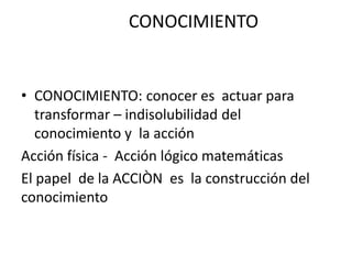 CONOCIMIENTO
• CONOCIMIENTO: conocer es actuar para
transformar – indisolubilidad del
conocimiento y la acción
Acción física - Acción lógico matemáticas
El papel de la ACCIÒN es la construcción del
conocimiento
 