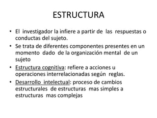 ESTRUCTURA
• El investigador la infiere a partir de las respuestas o
conductas del sujeto.
• Se trata de diferentes componentes presentes en un
momento dado de la organización mental de un
sujeto
• Estructura cognitiva: refiere a acciones u
operaciones interrelacionadas según reglas.
• Desarrollo intelectual: proceso de cambios
estructurales de estructuras mas simples a
estructuras mas complejas
 