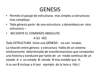 GENESIS
• Permite el pasaje de estructuras mas simples a estructuras
mas complejas
• Toda génesis parte de una estructura y desemboca en otra
estructura –
• NO EXISTE EL COMIENZO ABSOLUTO
A SU VEZ
Toda ESTRUCTURA tiene una GÉNESIS - no son innatas
La relación entre génesis y estructura habla de un sistema
relativamente determinado de transformaciones que comportan
una historia y conducen por tanto de un modo continuo de un
estado A a un estado B- siendo B mas estable que A.
A su vez B incluye a A (ver ejemplo de la lana o hilo )
 