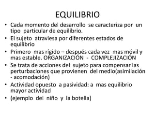 EQUILIBRIO
• Cada momento del desarrollo se caracteriza por un
tipo particular de equilibrio.
• El sujeto atraviesa por diferentes estados de
equilibrio
• Primero mas rígido – después cada vez mas móvil y
mas estable. ORGANIZACIÓN - COMPLEJIZACIÓN
• Se trata de acciones del sujeto para compensar las
perturbaciones que provienen del medio(asimilación
- acomodación)
• Actividad opuesto a pasividad: a mas equilibrio
mayor actividad
• (ejemplo del niño y la botella)
 
