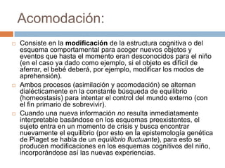 Acomodación:
   Consiste en la modificación de la estructura cognitiva o del
    esquema comportamental para acoger nuevos objetos y
    eventos que hasta el momento eran desconocidos para el niño
    (en el caso ya dado como ejemplo, si el objeto es difícil de
    aferrar, el bebé deberá, por ejemplo, modificar los modos de
    aprehensión).
   Ambos procesos (asimilación y acomodación) se alternan
    dialécticamente en la constante búsqueda de equilibrio
    (homeostasis) para intentar el control del mundo externo (con
    el fin primario de sobrevivir).
   Cuando una nueva información no resulta inmediatamente
    interpretable basándose en los esquemas preexistentes, el
    sujeto entra en un momento de crisis y busca encontrar
    nuevamente el equilibrio (por esto en la epistemología genética
    de Piaget se habla de un equilibrio fluctuante), para esto se
    producen modificaciones en los esquemas cognitivos del niño,
    incorporándose así las nuevas experiencias.
 