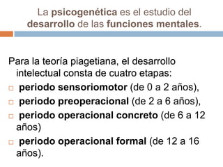 La psicogenética es el estudio del
   desarrollo de las funciones mentales.


Para la teoría piagetiana, el desarrollo
 intelectual consta de cuatro etapas:
 periodo sensoriomotor (de 0 a 2 años),

 periodo preoperacional (de 2 a 6 años),

 periodo operacional concreto (de 6 a 12
 años)
 periodo operacional formal (de 12 a 16
 años).
 