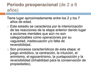 Periodo preoperacional (de 2 a 6
años)
Tiene lugar aproximadamente entre los 2 y los 7
  años de edad.
 Este estadio se caracteriza por la interiorización
  de las reacciones de la etapa anterior dando lugar
  a acciones mentales que aún no son
  categorizables como operaciones por su
  vaguedad, inadecuación y/o falta de
  reversibilidad.
 Son procesos característicos de esta etapa: el
  juego simbólico, la centración, la intuición, el
  animismo, el egocentrismo, la yuxtaposición y la
  reversibilidad (inhabilidad para la conservación de
  propiedades).
 