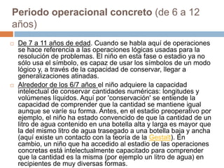 Periodo operacional concreto (de 6 a 12
años)
   De 7 a 11 años de edad. Cuando se habla aquí de operaciones
    se hace referencia a las operaciones lógicas usadas para la
    resolución de problemas. El niño en esta fase o estadio ya no
    sólo usa el símbolo, es capaz de usar los símbolos de un modo
    lógico y, a través de la capacidad de conservar, llegar a
    generalizaciones atinadas.
   Alrededor de los 6/7 años el niño adquiere la capacidad
    intelectual de conservar cantidades numéricas: longitudes y
    volúmenes líquidos. Aquí por 'conservación' se entiende la
    capacidad de comprender que la cantidad se mantiene igual
    aunque se varíe su forma. Antes, en el estadio preoperativo por
    ejemplo, el niño ha estado convencido de que la cantidad de un
    litro de agua contenido en una botella alta y larga es mayor que
    la del mismo litro de agua trasegado a una botella baja y ancha
    (aquí existe un contacto con la teoría de la Gestalt). En
    cambio, un niño que ha accedido al estadio de las operaciones
    concretas está intelectualmente capacitado para comprender
    que la cantidad es la misma (por ejemplo un litro de agua) en
    recipientes de muy diversas formas.
 