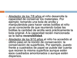    Alrededor de los 7/8 años el niño desarrolla la
    capacidad de conservar los materiales. Por
    ejemplo: tomando una bola de arcilla y
    manipulándola para hacer varias bolillas el niño
    ya es consciente de que reuniendo todas las
    bolillas la cantidad de arcilla será prácticamente la
    bola original. A la capacidad recién mencionada
    se le llama reversibilidad.
   Alrededor de los 9/10 años el niño ha accedido al
    último paso en la noción de conservación: la
    conservación de superficies. Por ejemplo, puesto
    frente a cuadrados de papel se puede dar cuenta
    que reúnen la misma superficie aunque estén
    esos cuadrados amontonados o aunque estén
    dispersos.
 
