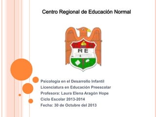 Psicología en el Desarrollo Infantil
Licenciatura en Educación Preescolar

Profesora: Laura Elena Aragón Hope
Ciclo Escolar 2013-2014
Fecha: 30 de Octubre del 2013

 