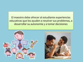 El maestro debe ofrecer al estudiante experiencias
educativas que los ayuden a resolver sus problemas, a
desarrollar su autonomía y a tomar decisiones
 