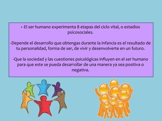 • -El ser humano experimenta 8 etapas del ciclo vital, o estadios
psicosociales.
-Depende el desarrollo que obtengas durante la infancia es el resultado de
tu personalidad, forma de ser, de vivir y desenvolverte en un futuro.
-Que la sociedad y las cuestiones psicológicas influyen en el ser humano
para que este se pueda desarrollar de una manera ya sea positiva o
negativa.
 