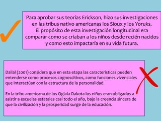 Para aprobar sus teorías Erickson, hizo sus investigaciones
en las tribus nativo americanas los Sioux y los Yoruks.
El propósito de esta investigación longitudinal era
comparar como se criaban a los niños desde recién nacidos
y como esto impactaría en su vida futura.
Dallal (2001) considera que en esta etapa las características pueden
entenderse como procesos cognoscitivos, como funciones vivenciales
que interactúan con la estructura de la personalidad.
En la tribu americana de los Oglala Dakota los niños eran obligados a
asistir a escuelas estatales casi todo el año, bajo la creencia sincera de
que la civilización y la prosperidad surge de la educación.
 