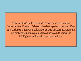 Erikson difirió de la teoría de Freud en dos aspectos
importantes. Primero Erikson hizo hincapié en que los niños
son curiosos y activos exploradores que buscan adaptarse a
sus ambientes, más que esclavos pasivos de impulsos
biológicos moldeados por sus padres.
 