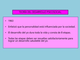 TEORÍA DEL DESARROLLO PSICOSOCIAL.
• 1963
• Enfatizó que la personalidad está influenciada por la sociedad.
• El desarrollo del yo dura toda la vida y consta de 8 etapas.
• Todas las etapas deben ser resueltas satisfactoriamente para
lograr un desarrollo saludable del yo.
 