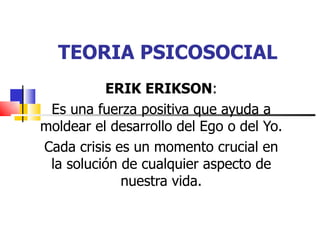 TEORIA PSICOSOCIAL
          ERIK ERIKSON:
 Es una fuerza positiva que ayuda a
moldear el desarrollo del Ego o del Yo.
Cada crisis es un momento crucial en
 la solución de cualquier aspecto de
             nuestra vida.
 
