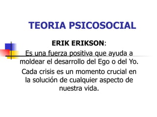 TEORIA PSICOSOCIAL
          ERIK ERIKSON:
 Es una fuerza positiva que ayuda a
moldear el desarrollo del Ego o del Yo.
Cada crisis es un momento crucial en
 la solución de cualquier aspecto de
             nuestra vida.
 