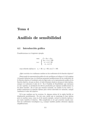 Tema 4
Análisis de sensibilidad
4.1 Introducción gráﬁca
Consideraremos en el siguiente ejemplo
max Z = 3x1 + 2x2
s.a.:



2x1 + x2 ≤ 100
x1 + x2 ≤ 80
x1, x2 ≥ 0
cuya solución óptima es x1 = 20, x2 = 60, con Z = 180.
¿Qué ocurriría si se realizaran cambios en los coeﬁcientes de la función objetivo?
Observando la representación gráﬁca de este problema en la ﬁgura 4.1 de la página
112,puede deducirse que si se hicieran pequeñas modiﬁcaciones de los coeﬁcientes de
la función objetivo el resultado sería un ligero giro en la representación gráﬁca de la
función objetivo, sin que se altere, el valor del punto donde se alcanza el valor óptimo,
aunque si se alteraría el valor de Z. En el Análisis de Sensibilidad, que iniciamos
en este capítulo, se estudiarán los efectos producidos por algunas modiﬁcaciones en
los datos iniciales. En el caso que estamos tratando, un cambio en los costes, ci,
podría mantenerse la solución óptima para ciertos intervalos de variación, aunque
cambiaría el valor del objetivo.
Si lo que cambian son los recursos, bi, algunas aristas de la región factible se
desplazarán paralelamente. En este caso, puede que se mantenga la base óptima
pero en muchos casos, como en el de nuestro ejemplo, variará la solución óptima y
por tanto también el objetivo. Más complicado es ver qué ocurriría cuando cam-
bien los coeﬁcientes tecnológicos (aij) aunque también pueden obtenerse algunas
simpliﬁcaciones.
111
 