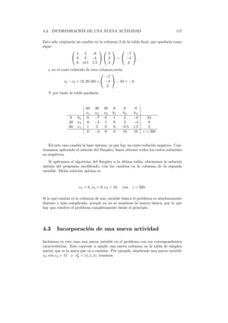 4.3. INCORPORACIÓN DE UNA NUEVA ACTIVIDAD 117
Esto sólo originaría un cambio en la columna 2 de la tabla ﬁnal, que quedaría como
sigue:


1 2 -8
0 2 -4
0 -0.5 1.5




5
2
2

 =


−7
−4
2

 ,
y en el coste reducido de esta columna sería:
z2 − c2 = (0, 20, 60) ∗


−7
−4
2

 − 43 = −3.
Y por tanto la tabla quedaría:
60 30 20 0 0 0
x1 x2 x2 h1 h2 h3
0 h1 0 −7 0 1 2 −8 24
20 x3 0 −4 1 0 2 −4 8
60 x1 1 2 0 0 −0.5 1.5 2
0 −3 0 0 10 10 z = 280
En este caso cambia la base óptima, ya que hay un coste reducido negativo. Con-
tinuamos aplicando el método del Simplex, hasta obtener todos los costes reducidos
no negativos.
Si aplicamos el algoritmo del Simplex a la última tabla, obtenemos la solución
óptima del programa modiﬁcado, con los cambios en la columna de la segunda
variable. Dicha solución óptima es:
x1 = 0, x2 = 0, x3 = 16, con z = 320.
Si lo que cambia es la columna de una variable básica el problema es absolutamente
distinto y más complicado, porque ya no se mantiene la matriz básica, por lo que
hay que resolver el problema completamente desde el principio.
4.3 Incorporación de una nueva actividad
Incluimos en este caso una nueva variable en el problema con sus correspondientes
características. Esto equivale a añadir una nueva columna en la tabla de simplex
inicial, que es la única que va a cambiar. Por ejemplo, añadiendo una nueva variable
x4 con c4 = 15 y at
4 = (1, 1, 1), tenemos:
 