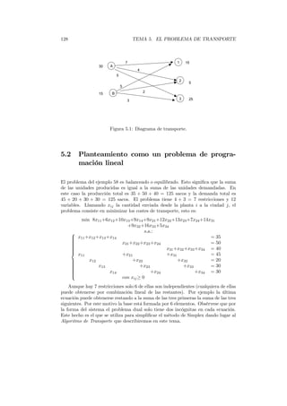 128 TEMA 5. EL PROBLEMA DE TRANSPORTE
A
B
3
2
17
5
2
4
15
5
5
3 25
15
30
Figura 5.1: Diagrama de transporte.
5.2 Planteamiento como un problema de progra-
mación lineal
El problema del ejemplo 58 es balanceado o equilibrado. Esto signiﬁca que la suma
de las unidades producidas es igual a la suma de las unidades demandadas. En
este caso la producción total es 35 + 50 + 40 = 125 sacos y la demanda total es
45 + 20 + 30 + 30 = 125 sacos. El problema tiene 4 + 3 = 7 restricciones y 12
variables. Llamando xij la cantidad enviada desde la planta i a la ciudad j, el
problema consiste en minimizar los costes de transporte, esto es:
min 8x11+6x12+10x13+9x14+9x21+12x22+13x23+7x24+14x31
+9x32+16x33+5x34
s.a.:


x11+x12+x13+x14 = 35
x21+x22+x23+x24 = 50
x31+x32+x33+x34 = 40
x11 +x21 +x31 = 45
x12 +x22 +x32 = 20
x13 +x23 +x33 = 30
x14 +x24 +x34 = 30
con xij≥ 0
Aunque hay 7 restricciones solo 6 de ellas son independientes (cualquiera de ellas
puede obtenerse por combinación lineal de las restantes). Por ejemplo la última
ecuación puede obtenerse restando a la suma de las tres primeras la suma de las tres
siguientes. Por este motivo la base está formada por 6 elementos. Obsérvese que por
la forma del sistema el problema dual solo tiene dos incógnitas en cada ecuación.
Este hecho es el que se utiliza para simpliﬁcar el método de Simplex dando lugar al
Algoritmo de Transporte que describiremos en este tema.
 