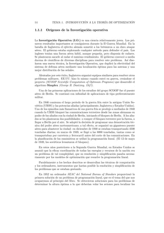 14 TEMA 1. INTRODUCCIÓN A LA TEORÍA DE OPTIMIZACIÓN
1.1.1 Orígenes de la Investigación operativa
La Investigación Operativa (I.O.) es una ciencia relativamente joven. Los pri-
meros resultados importantes se consiguieron durante la II Guerra Mundial. En la
batalla de Inglaterra el ejército alemán sometió a los británicos a un duro ataque
aéreo. El gobierno estaba explorando cualquier método para defender el país. Los
ingleses tenían una fuerza aérea hábil, aunque pequeña, pero disponía de radares.
Se plantearon sacarle al radar el máximo rendimiento. El gobierno convocó a media
docena de cientíﬁcos de diversas disciplinas para resolver este problema. Así dise-
ñaron una nueva técnica, la Investigación Operativa, que duplicó la efectividad del
sistema de defensa aérea mediante una localización óptima para las antenas y una
mejor distribución de las señales.
Alentados por este éxito, Inglaterra organizó equipos similares para resolver otros
problemas militares. EE.UU. hizo lo mismo cuando entró en guerra, creándose el
proyecto (SCOOP Scientiﬁc Computation of Optimum Programs) que desarrolló el
algoritmo Simplex (George B. Dantzing, 1947).
Una de las primeras aplicaciones de los estudios del grupo SCOOP fue el puente
aéreo de Berlín. Se continuó con inﬁnidad de aplicaciones de tipo preferentemente
militar.
En 1946 comienza el largo período de la guerra fría entre la antigua Unión So-
viética (URSS) y las potencias aliadas (principalmente, Inglaterra y Estados Unidos).
Uno de los episodios más llamativos de esa guerra fría se produjo a mediados de 1948
cuando la URSS bloqueó las comunicaciones terrestres desde las zonas alemanas en
poder de los aliados con la ciudad de Berlín, iniciando el bloqueo de Berlín. A los alia-
dos se les plantearon dos posibilidades: o romper el bloqueo terrestre por la fuerza, o
llegar a Berlín por el aire. Se adoptó la decisión de programar una demostración téc-
nica del poder aéreo norteamericano; a tal efecto, se organizó un gigantesco puente
aéreo para abastecer la ciudad: en diciembre de 1948 se estaban transportando 4500
toneladas diarias; en marzo de 1949, se llegó a las 8000 toneladas, tantas como se
transportaban por carretera y ferrocarril antes del corte de las comunicaciones. En
la planiﬁcación de los suministros se utilizó la programación lineal. (El 12 de mayo
de 1949, los soviéticos levantaron el bloqueo).
En estos años posteriores a la Segunda Guerra Mundial, en Estados Unidos se
asumió que la eﬁcaz coordinación de todas las energías y recursos de la nación era
un problema de tal complejidad, que su resolución y simpliﬁcación pasaba necesa-
riamente por los modelos de optimización que resuelve la programación lineal.
Paralelamente a los hechos descritos se desarrollan las técnicas de computación
y los ordenadores, instrumentos que harían posible la resolución y simpliﬁcación de
los problemas que se estaban gestando.
En 1952 un ordenador SEAC del National Bureau of Standars proporcionó la
primera solución de un problema de programación lineal, que es el tema del que nos
ocuparemos al principio del libro. Se obtuvieron soluciones para los problemas de
determinar la altura óptima a la que deberían volar los aviones para localizar los
 