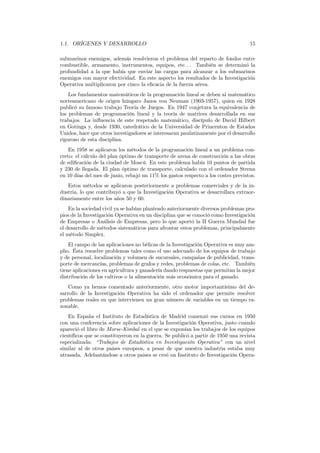1.1. ORÍGENES Y DESARROLLO 15
submarinos enemigos, además resolvieron el problema del reparto de fondos entre
combustible, armamento, instrumentos, equipos, etc. . . También se determinó la
profundidad a la que había que enviar las cargas para alcanzar a los submarinos
enemigos con mayor efectividad. En este aspecto los resultados de la Investigación
Operativa multiplicaron por cinco la eﬁcacia de la fuerza aérea.
Los fundamentos matemáticos de la programación lineal se deben al matemático
norteamericano de origen húngaro Janos von Neuman (1903-1957), quien en 1928
publicó su famoso trabajo Teoría de Juegos. En 1947 conjetura la equivalencia de
los problemas de programación lineal y la teoría de matrices desarrollada en sus
trabajos. La inﬂuencia de este respetado matemático, discípulo de David Hilbert
en Gotinga y, desde 1930, catedrático de la Universidad de Princenton de Estados
Unidos, hace que otros investigadores se interesaran paulatinamente por el desarrollo
riguroso de esta disciplina.
En 1958 se aplicaron los métodos de la programación lineal a un problema con-
creto: el cálculo del plan óptimo de transporte de arena de construcción a las obras
de ediﬁcación de la ciudad de Moscú. En este problema había 10 puntos de partida
y 230 de llegada. El plan óptimo de transporte, calculado con el ordenador Strena
en 10 días del mes de junio, rebajó un 11% los gastos respecto a los costes previstos.
Estos métodos se aplicaron posteriormente a problemas comerciales y de la in-
dustria, lo que contribuyó a que la Investigación Operativa se desarrollara extraor-
dinariamente entre los años 50 y 60.
En la sociedad civil ya se habían planteado anteriormente diversos problemas pro-
pios de la Investigación Operativa en un disciplina que se conoció como Investigación
de Empresas o Análisis de Empresas, pero lo que aportó la II Guerra Mundial fue
el desarrollo de métodos sistemáticos para afrontar estos problemas, principalmente
el método Simplex.
El campo de las aplicaciones no bélicas de la Investigación Operativa es muy am-
plio. Ésta resuelve problemas tales como el uso adecuado de los equipos de trabajo
y de personal, localización y volumen de sucursales, campañas de publicidad, trans-
porte de mercancías, problemas de grafos y redes, problemas de colas, etc. También
tiene aplicaciones en agricultura y ganadería dando respuestas que permitan la mejor
distribución de los cultivos o la alimentación más económica para el ganado.
Como ya hemos comentado anteriormente, otro motor importantísimo del de-
sarrollo de la Investigación Operativa ha sido el ordenador que permite resolver
problemas reales en que intervienen un gran número de variables en un tiempo ra-
zonable.
En España el Instituto de Estadística de Madrid comenzó sus cursos en 1950
con una conferencia sobre aplicaciones de la Investigación Operativa, justo cuando
apareció el libro de Morse-Kimbal en el que se exponían los trabajos de los equipos
cientíﬁcos que se constituyeron en la guerra. Se publicó a partir de 1950 una revista
especializada: “Trabajos de Estadística en Investigación Operativa” con un nivel
similar al de otros países europeos, a pesar de que nuestra industria estaba muy
atrasada. Adelantándose a otros paises se creó un Instituto de Investigación Opera-
 