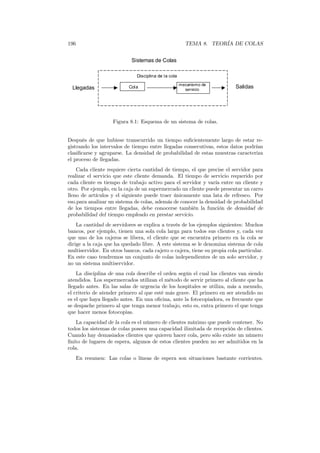 196 TEMA 8. TEORÍA DE COLAS
Sistemas de Colas
Llegadas
Disciplina de la cola
mecanismo de
servicio
Cola Salidas
Figura 8.1: Esquema de un sistema de colas.
Después de que hubiese transcurrido un tiempo suﬁcientemente largo de estar re-
gistrando los intervalos de tiempo entre llegadas consecutivas, estos datos podrían
clasiﬁcarse y agruparse. La densidad de probabilidad de estas muestras caracteriza
el proceso de llegadas.
Cada cliente requiere cierta cantidad de tiempo, el que precise el servidor para
realizar el servicio que este cliente demanda. El tiempo de servicio requerido por
cada cliente es tiempo de trabajo activo para el servidor y varía entre un cliente y
otro. Por ejemplo, en la caja de un supermercado un cliente puede presentar un carro
lleno de artículos y el siguiente puede traer únicamente una lata de refresco. Por
eso.para analizar un sistema de colas, además de conocer la densidad de probabilidad
de los tiempos entre llegadas, debe conocerse también la función de densidad de
probabilidad del tiempo empleado en prestar servicio.
La cantidad de servidores se explica a través de los ejemplos siguientes: Muchos
bancos, por ejemplo, tienen una sola cola larga para todos sus clientes y, cada vez
que uno de los cajeros se libera, el cliente que se encuentra primero en la cola se
dirige a la caja que ha quedado libre. A este sistema se le denomina sistema de cola
multiservidor. En otros bancos, cada cajero o cajera, tiene su propia cola particular.
En este caso tendremos un conjunto de colas independientes de un solo servidor, y
no un sistema multiservidor.
La disciplina de una cola describe el orden según el cual los clientes van siendo
atendidos. Los supermercados utilizan el método de servir primero al cliente que ha
llegado antes. En las salas de urgencia de los hospitales se utiliza, más a menudo,
el criterio de atender primero al que esté más grave. El primero en ser atendido no
es el que haya llegado antes. En una oﬁcina, ante la fotocopiadora, es frecuente que
se despache primero al que tenga menor trabajo, esto es, entra primero el que tenga
que hacer menos fotocopias.
La capacidad de la cola es el número de clientes máximo que puede contener. No
todos los sistemas de colas poseen una capacidad ilimitada de recepción de clientes.
Cuando hay demasiados clientes que quieren hacer cola, pero sólo existe un número
ﬁnito de lugares de espera, algunos de estos clientes pueden no ser admitidos en la
cola.
En resumen: Las colas o líneas de espera son situaciones bastante corrientes.
 
