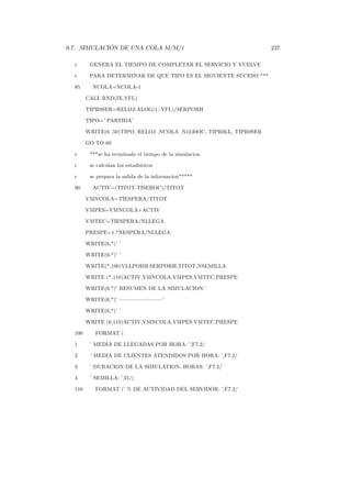 9.7. SIMULACIÓN DE UNA COLA M/M/1 237
c GENERA EL TIEMPO DE COMPLETAR EL SERVICIO Y VUELVE
c PARA DETERMINAR DE QUE TIPO ES EL SIGUIENTE SUCESO ***
85 NCOLA=NCOLA-1
CALL RND(IX,YFL)
TIPR0SER=RELOJ-ALOG(1.-YFL)/SERPORH
TIPO=’ PARTIDA’
WRITE(6 ,50)TIPO, RELOJ ,NCOLA ,N1LI0OC, TIPR0LL, TIPR0SER
GO TO 60
c ***se ha terminado el tiempo de la simulacion
c se calculan los estadisticos
c se prepara la salida de la informacion*****
90 ACTIV=(TITOT-TISEROC)/TITOT
VMNCOLA=TIESPERA/TITOT
VMPES=VMNCOLA+ACTIV
VMTEC=TIESPERA/NLLEGA
PRESPE=1.*NESPERA/NLLEGA
WRITE(6,*)’ ’
WRITE(6,*)’ ’
WRITE(*,100)VLLPORH,SERPORH,TITOT,NSEMILLA
WRITE (*,110)ACTIV,VMNCOLA,VMPES,VMTEC,PRESPE
WRITE(6,*)’ RESUMEN DE LA SIMULACION:’
WRITE(6,*)’ ––––––––’
WRITE(6,*)’ ’
WRITE (6,110)ACTIV,VMNCOLA,VMPES,VMTEC,PRESPE
100 FORMAT (
1 ’ MEDIA DE LLEGADAS POR HORA: ’,F7.2/
2 ’ MEDIA DE CLIENTES ATENDIDOS POR HORA: ’,F7.2/
3 ’ DURACION DE LA SIMULATION, HORAS: ’,F7.2/
4 ’ SEMILLA: ’,I5/)
110 FORMAT (’ % DE ACTIVIDAD DEL SERVIDOR: ’,F7.2/
 