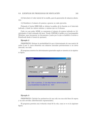 9.9. EJEMPLOS DE PROGRAMAS DE SIMULACIÓN 243
(3) Introducir el valor inicial de la semilla, para la generación de números aleato-
rios.
(4) Establecer el número de puntos a generar en cada ejecución.
Pulsando el botón DIBUJAR se obtiene la gráﬁca de la función en el intervalo
indicado y desde los valores máximo y mínimo que en él alcanza.
Cada vez que pulse AZAR, se representa el número de puntos indicado en (4),
calculando el valor estimado del área. Puede COPIAR el gráﬁco en el portapapeles
Windows, para incorporar en documentos (razón por la que se habilita el acceso a
Paintbrush desde el menú de opciones).
Ejemplo 2
PROPÓSITO: Estimar la probabilidad de que el determinante de una matriz de
orden 3 por 3, cuyos elementos son números naturales pertenecientes a un cierto
intervalo, sea nulo.
El programa muestra los determinantes generados según se muestra en la siguien-
te ﬁgura.
Ejemplo 3
PROPÓSITO: Calcular los parámetros de una cola con una sola línea de espera
y un solo servidor (distribuciones exponenciales).
El programa presenta una evolución visual de la cola, como se ve en la siguiente
ﬁgura.
 