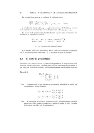 26 TEMA 1. INTRODUCCIÓN A LA TEORÍA DE OPTIMIZACIÓN
La formulación general de un problema de optimización es:
Opt Z = f(x1, x2, . . . , xn)
sujeto a gj(x1, . . . , xn) ≤ 0; j = 1, . . . , m donde,
f es la función objetivo, (x1, x2, . . . , xn) son las variables de decisión, y tenemos
unas restricciones caracterizadas por las desigualdades sobre (g1, g2, . . . , gm).
En el caso de la programación lineal la función objetivo y las restricciones son
lineales en las variables de decisión:
f(x1, x2, . . . , xn) = c1x1 + · · · + cnxn = Ct
X
gj(x1, . . . , xn) = aj1x1 + · · · + ajnxn − bj
A · X ≤ b en notacion matricial, donde,
C es el vector coeﬁcientes del objetivo, A es la matriz de coeﬁcientes tecnológicos,
b es el vector de términos constantes y X el vector de variables de decisión.
1.5 El método geométrico
En algunos casos sencillos vamos a poder resolver problemas de programación lineal
usando el método geométrico. La única restricción que tendremos que considerar es
que tenga dos variables de decisión. Ilustramos este método con el ejemplo siguiente:
Ejemplo 9
Max Z = 2x1 + x2
s.a.: 5x1 + 2x2 ≤ 10
3x1 + 5x2 ≤ 15
x1, x2 ≥ 0.
Paso 1: Representamos en un sistema de coordenadas adecuadas las rectas que
corresponden a las restricciones.
5x1 + 2x2 = 10 −→
x1 = 0 x2 = 5
x1 = 2 x2 = 0
3x1 + 5x2 = 15 −→
x1 = 0 x2 = 3
x1 = 5 x2 = 0
Paso 2. Se representa la región del plano que veriﬁca simultáneamente todas las
restricciones. Esta región se conoce con el nombre de región factible. La región
factible está marcada en la ﬁgura siguiente:
 