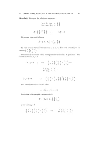 2.3. DEFINICIONES SOBRE LAS SOLUCIONES DE UN PROBLEMA 41
Ejemplo 21 Encontrar las soluciones básicas de:
x1 + 2x2 + x3 = 4
2x1 + x2 + 5x3 = 5
A =
1 2 1
2 1 5
; r(A) = 2.
Escogemos como matriz básica
B = θ1 θ2 =
1 2
2 1
En este caso las variables básicas son x1 y x2. La base está formada por los
vectores
1
2
y
2
1
.
Para calcular la solución básica correspondiente a la matriz B igualamos a 0 la
variable no básica, x3 = 0.
BXB = b ; =⇒
1 2
2 1
x1
x2
=
4
5
=⇒
x1 + 2x2 = 4
2x1 + x2 = 5
XB = B−1
b −→
x1
x2
=
1 2
2 1
−1
4
5
=
2
1
Una solución básica del sistema sería:
x1 = 2; x2 = 1; x3 = 0.
Podríamos haber escogido como submatriz
B = θ1, θ3 =
1 1
2 5
y por tanto x2 = 0
1 1
2 5
x1
x2
=
4
5
=⇒
x1 + x3 = 4
2x1 + 5x3 = 5
 
