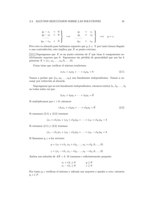 2.4. ALGUNOS RESULTADOS SOBRE LAS SOLUCIONES 45
y1 − z1 = 0
y2 − z2 = 0
· · · · · ·
ym − zm = 0



=⇒
y1 = z1
y2 = z2
· · · · · ·
ym = zm



=⇒ y = z.
Pero esto es absurdo pues habíamos supuesto que y = z. Y por tanto hemos llegado
a una contradicción, esto implica que X es punto extremo.
⇐= Supongamos que X es un punto extremo de F que tiene k componentes es-
trictamente mayores que 0. Suponemos sin pérdida de generalidad que son las k
primeras X = (x1, x2, . . . , xk; 0, . . . ,0).
Como tiene que veriﬁcar el sistema tendremos:
x1a1 + x2a2 + · · · + xkak = b (2.1)
Vamos a probar que {a1, a2, . . . , ak} son linealmente independientes. Vamos a ra-
zonar por reducción al absurdo.
Supongamos que no son linealmente independientes, entonces existen λ1, λ2, . . . , λk
no todos nulos tal que:
λ1a1 + λ2a2 + · · · + λkak = 0
Si multiplicamos por ǫ > 0, entonces:
ǫλ1a1 + ǫλ2a2 + · · · + ǫλkak = 0 (2.2)
Si sumamos (2.1) y (2.2) tenemos:
(x1 + ǫλ1)a1 + (x2 + ǫλ2)a2 + · · · + (xk + ǫλk)ak = b
Si restamos (2.1) y (2.2) tenemos:
(x1 − ǫλ1)a1 + (x2 − ǫλ2)a2 + · · · + (xk − ǫλk)ak = b
Si llamamos y, z a los vectores:
y = (x1 + ǫλ1, x2 + ǫλ2, . . . , xk + ǫλk, 0, . . . , 0)
z = (x1 − ǫλ1, x2 − ǫλ2, . . . , xk − ǫλk, 0, . . . , 0)
Ambos son solución de AX = b. Si tomamos ǫ suﬁcientemente pequeño:
xi + ǫλi ≥ 0 y ≥ 0
xi − ǫλi ≥ 0 z ≥ 0
Por tanto y, z veriﬁcan el sistema y además son mayores o iguales a cero, entonces
y, z ∈ F.
 
