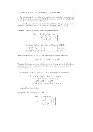 2.4. ALGUNOS RESULTADOS SOBRE LAS SOLUCIONES 47
Así tenemos que M es el valor de la función objetivo en algún punto extremo.
∀x ∈ F el valor de la función objetivo Z ≤ M, entonces el punto de la región factible
que me da el mayor valor es el valor extremo.
La demostración para el caso minimizante es idéntica, sólo que hay que buscar
el mínimo y tendremos que Z ≥ m, siendo m = min{ct
E1, ct
E2, . . . , ct
Ek}.
Ejemplo 23 Hallar la solución óptima del programa lineal:
Max Z = 2x1 − 3x2 + 10x3
s.a.:
x1 + 2x2 + x3 = 4
2x1 + x2 + 5x3 = 5
x1, x2, x3 ≥ 0



Variables básicas Variables no básicas Objetivo
x1 = 2; x2 = 1 x3 = 0 z=1
x1 = 5; x3 = −1 x2 = 0 No factible
x2 = 5/3; x3 = 2/3 x1 = 0 z=5/3
El valor máximo de Z es Z = 5/3, eso implica que la solución óptima es:
x1 = 0 x2 = 5/3 x3 = 2/3.
Teorema 6 Sean x1, x2, . . . , xk soluciones óptimas de un programa lineal en forma
estándar, entonces las combinaciones lineales convexas de x1, x2, . . . , xk también son
soluciones óptimas.
Si llamamos X = λ1x1 + λ2x2 + · · · + λkxk, y evaluamos Z, obtenemos:
Z = ct
X = ct
(λ1x1 + λ2x2 + · · · + λkxk) =
= λ1ct
x1 + λ2ct
x2 + · · · + λkct
xk =
= λ1M + λ2M + · · · + λkM =
= (λ1 + λ2 + · · · + λk) · M = 1 · M = M.
Luego X también es óptima.
Ejemplo 24 Resolver el siguiente P.L.
Max z = 3x1 + 3x2
s.a.:
x1 ≤ 4
x1 + x2 ≤ 6
x2 ≤ 3
x1, x2 ≥ 0



 