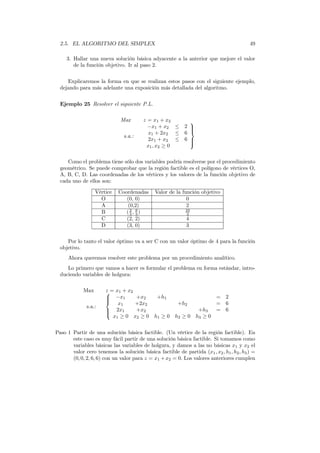 2.5. EL ALGORITMO DEL SIMPLEX 49
3. Hallar una nueva solución básica adyacente a la anterior que mejore el valor
de la función objetivo. Ir al paso 2.
Explicaremos la forma en que se realizan estos pasos con el siguiente ejemplo,
dejando para más adelante una exposición más detallada del algoritmo.
Ejemplo 25 Resolver el siguiente P.L.
Max z = x1 + x2
s.a.:
−x1 + x2 ≤ 2
x1 + 2x2 ≤ 6
2x1 + x2 ≤ 6
x1, x2 ≥ 0



Como el problema tiene sólo dos variables podría resolverse por el procedimiento
geométrico. Se puede comprobar que la región factible es el polígono de vértices O,
A, B, C, D. Las coordenadas de los vértices y los valores de la función objetivo de
cada uno de ellos son:
Vértice Coordenadas Valor de la función objetivo
O (0, 0) 0
A (0,2) 2
B (2
3 , 8
3 ) 10
3
C (2, 2) 4
D (3, 0) 3
Por lo tanto el valor óptimo va a ser C con un valor óptimo de 4 para la función
objetivo.
Ahora queremos resolver este problema por un procedimiento analítico.
Lo primero que vamos a hacer es formular el problema en forma estándar, intro-
duciendo variables de holgura:
Max z = x1 + x2
s.a.:



−x1 +x2 +h1 = 2
x1 +2x2 +h2 = 6
2x1 +x2 +h3 = 6
x1 ≥ 0 x2 ≥ 0 h1 ≥ 0 h2 ≥ 0 h3 ≥ 0
Paso 1 Partir de una solución básica factible. (Un vértice de la región factible). En
este caso es muy fácil partir de una solución básica factible. Si tomamos como
variables básicas las variables de holgura, y damos a las no básicas x1 y x2 el
valor cero tenemos la solución básica factible de partida (x1, x2, h1, h2, h3) =
(0, 0, 2, 6, 6) con un valor para z = x1 +x2 = 0. Los valores anteriores cumplen
 