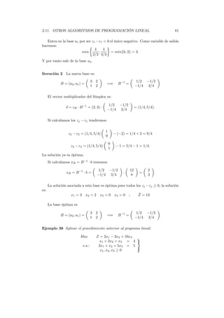 2.11. OTROS ALGORITMOS DE PROGRAMACIÓN LINEAL 81
Entra en la base a1 por ser z1 −c1 < 0 el único negativo. Como variable de salida
hacemos:
min
4
2/3
;
4
4/3
= min{6, 3} = 3.
Y por tanto sale de la base a4.
Iteración 2 La nueva base es:
B = (a2, a1) =
3 2
1 2
=⇒ B−1
=
1/2 −1/2
−1/4 3/4
El vector multiplicador del Simplex es:
s = cB · B−1
= (2, 3) ·
1/2 −1/2
−1/4 3/4
= (1/4, 5/4).
Si calculamos los zj − cj tendremos:
z3 − c3 = (1/4, 5/4)
1
0
− (−2) = 1/4 + 2 = 9/4
z4 − c4 = (1/4, 5/4)
0
1
− 1 = 5/4 − 1 = 1/4.
La solución ya es óptima.
Si calculamos xB = B−1
· b tenemos:
xB = B−1
· b =
1/2 −1/2
−1/4 3/4
·
12
8
=
2
3
La solución asociada a esta base es óptima pues todos los zj −cj ≥ 0, la solución
es:
x1 = 3 x2 = 2 x3 = 0 x4 = 0 ; ˜Z = 13
La base óptima es
B = (a2, a1) =
3 2
1 2
=⇒ B−1
=
1/2 −1/2
−1/4 3/4
Ejemplo 38 Aplicar el procedimiento anterior al programa lineal:
Max Z = 2x1 − 3x2 + 10x3
s.a.:
x1 + 2x2 + x3 = 4
2x1 + x2 + 5x3 = 5
x1, x2, x3 ≥ 0



 